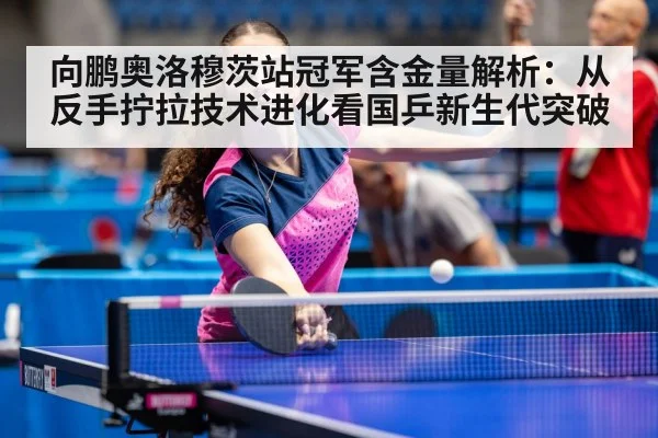 向鹏奥洛穆茨站冠军含金量解析：从反手拧拉技术进化看国乒新生代突破