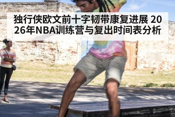 独行侠欧文前十字韧带康复进展 2026年NBA训练营与复出时间表分析